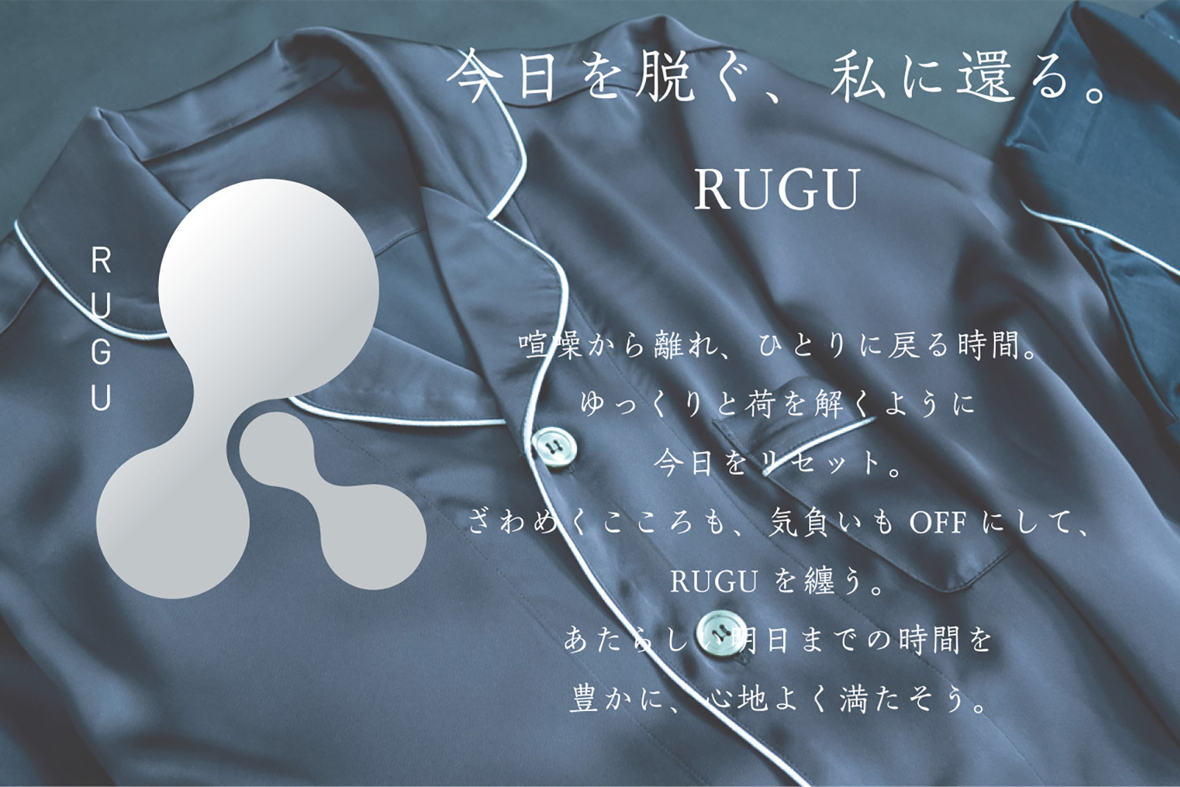 今日を脱ぐ、私に還るRUGU 喧騒から離れ、ひとりに戻る時間。ゆっくりと荷を解くように今日をリセット。ざわめくこころも、気負いもOFF にして、RUGU を纏う。あたらしい明日までの時間を<br>
豊かに、心地よく満たそう。